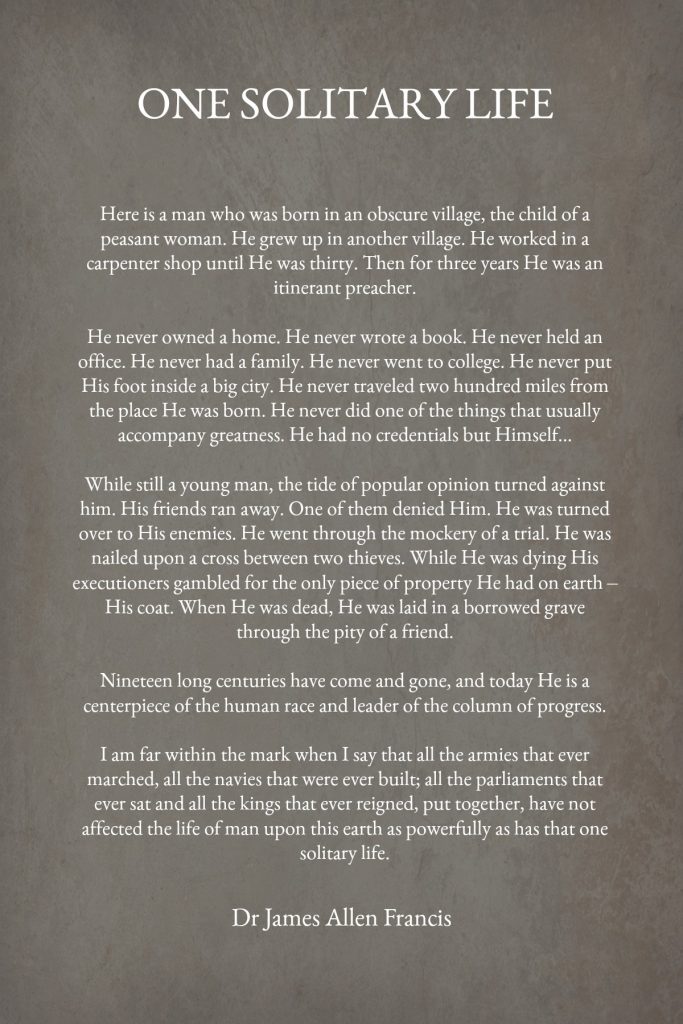 One Solitary Life is part of an essay by Dr. James Allen Francis describing the life of Jesus while here on earth. Read the words and listen to it recited.